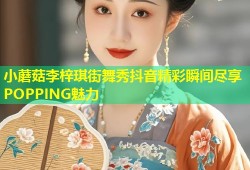 小蘑菇李梓琪街舞秀抖音精彩瞬间尽享POPPING魅力