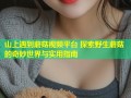 山上遇到蘑菇视频平台 探索野生蘑菇的奇妙世界与实用指南