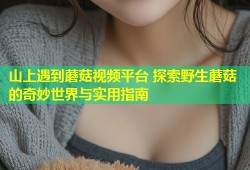 山上遇到蘑菇视频平台 探索野生蘑菇的奇妙世界与实用指南