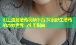 山上遇到蘑菇视频平台 探索野生蘑菇的奇妙世界与实用指南