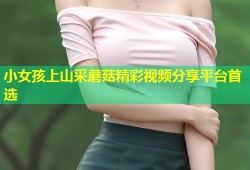 小女孩上山采蘑菇精彩视频分享平台首选