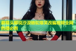 蘑菇头解说沙漠骆驼爆笑改编视频全网热播必看