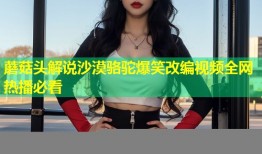 蘑菇头解说沙漠骆驼爆笑改编视频全网热播必看