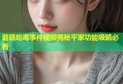 蘑菇吃毒事件视频揭秘平家功能吸睛必看