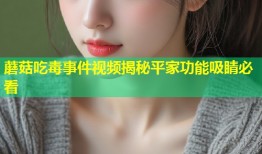 蘑菇吃毒事件视频揭秘平家功能吸睛必看