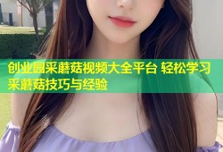 创业园采蘑菇视频大全平台 轻松学习采蘑菇技巧与经验