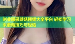 创业园采蘑菇视频大全平台 轻松学习采蘑菇技巧与经验