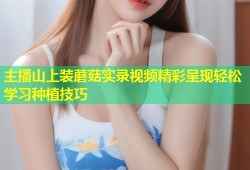 主播山上装蘑菇实录视频精彩呈现轻松学习种植技巧