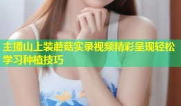 主播山上装蘑菇实录视频精彩呈现轻松学习种植技巧