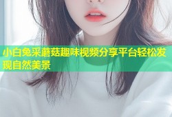 小白兔采蘑菇趣味视频分享平台轻松发现自然美景