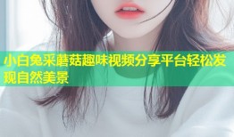 小白兔采蘑菇趣味视频分享平台轻松发现自然美景