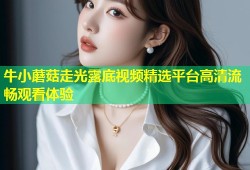 牛小蘑菇走光露底视频精选平台高清流畅观看体验