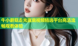 牛小蘑菇走光露底视频精选平台高清流畅观看体验