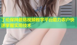 丁伦保种蘑菇视频教学平台助力农户快速掌握实用技术