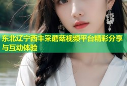 东北辽宁西丰采蘑菇视频平台精彩分享与互动体验