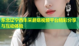 东北辽宁西丰采蘑菇视频平台精彩分享与互动体验