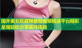 国外美女吃麻辣蘑菇视频精选平台精彩呈现轻松分享美味体验