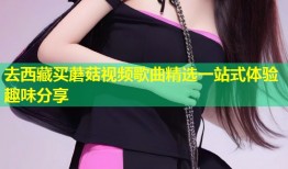 去西藏买蘑菇视频歌曲精选一站式体验趣味分享