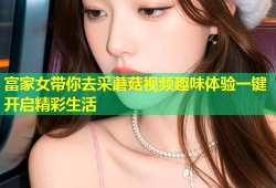 富家女带你去采蘑菇视频趣味体验一键开启精彩生活