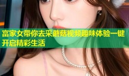 富家女带你去采蘑菇视频趣味体验一键开启精彩生活