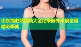 山东摘蘑菇视频大全记录野外采摘全程精彩瞬间