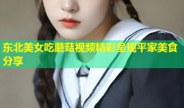 东北美女吃蘑菇视频精彩呈现平家美食分享