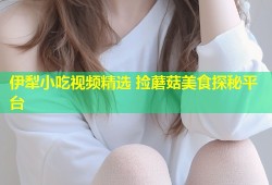伊犁小吃视频精选 捡蘑菇美食探秘平台