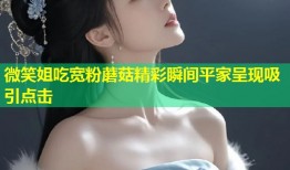 微笑姐吃宽粉蘑菇精彩瞬间平家呈现吸引点击