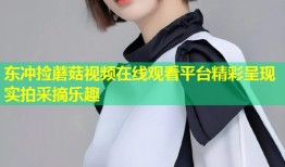 东冲捡蘑菇视频在线观看平台精彩呈现实拍采摘乐趣