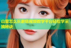 山里怎么长蘑菇视频教学平台轻松学采摘秘诀