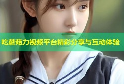 吃蘑菇力视频平台精彩分享与互动体验