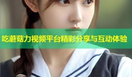 吃蘑菇力视频平台精彩分享与互动体验