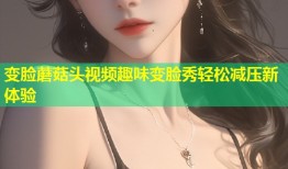 变脸蘑菇头视频趣味变脸秀轻松减压新体验