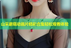 山采蘑菇动画片精彩合集轻松观看体验