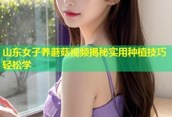 山东女子养蘑菇视频揭秘实用种植技巧轻松学