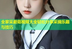 全家采蘑菇视频大全轻松分享采摘乐趣与技巧