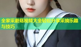 全家采蘑菇视频大全轻松分享采摘乐趣与技巧