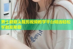 男士蘑菇头裁剪视频教学平台精选轻松学剪发秘籍