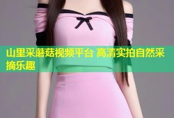 山里采蘑菇视频平台 高清实拍自然采摘乐趣