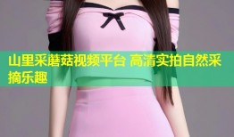 山里采蘑菇视频平台 高清实拍自然采摘乐趣