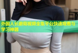 外国人长蘑菇视频全集平台快速观看与学习神器