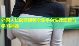 外国人长蘑菇视频全集平台快速观看与学习神器