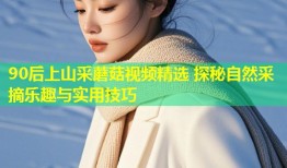 90后上山采蘑菇视频精选 探秘自然采摘乐趣与实用技巧