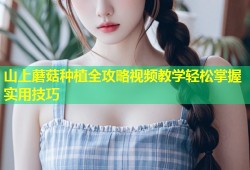 山上蘑菇种植全攻略视频教学轻松掌握实用技巧