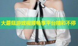 大蘑菇游戏视频畅享平台精彩不停
