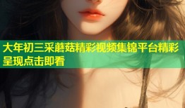 大年初三采蘑菇精彩视频集锦平台精彩呈现点击即看