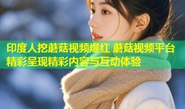 印度人挖蘑菇视频爆红 蘑菇视频平台精彩呈现精彩内容与互动体验