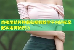 直接用秸秆种蘑菇视频教学平台轻松掌握实用种植技巧