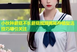 小伙种蘑菇不长蘑菇视频揭秘种植复活技巧吸引关注