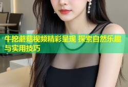 牛挖蘑菇视频精彩呈现 探索自然乐趣与实用技巧